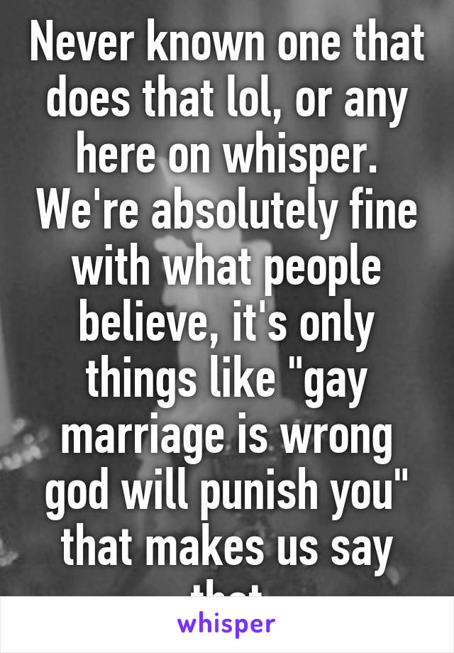 Never known one that does that lol, or any here on whisper. We're absolutely fine with what people believe, it's only things like "gay marriage is wrong god will punish you" that makes us say that