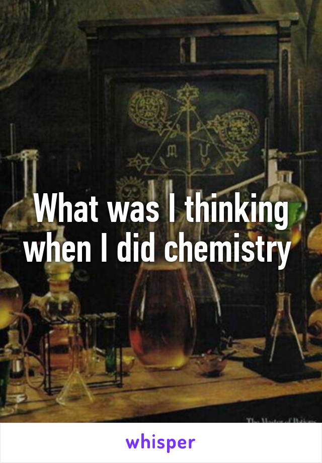 What was I thinking when I did chemistry 