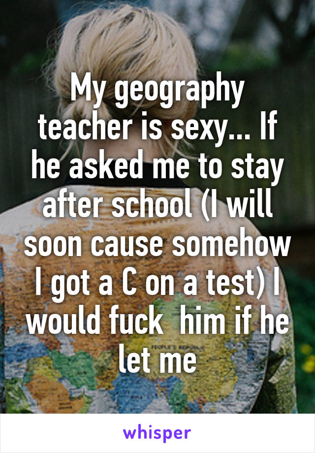 My geography teacher is sexy... If he asked me to stay after school (I will soon cause somehow I got a C on a test) I would fuck  him if he let me