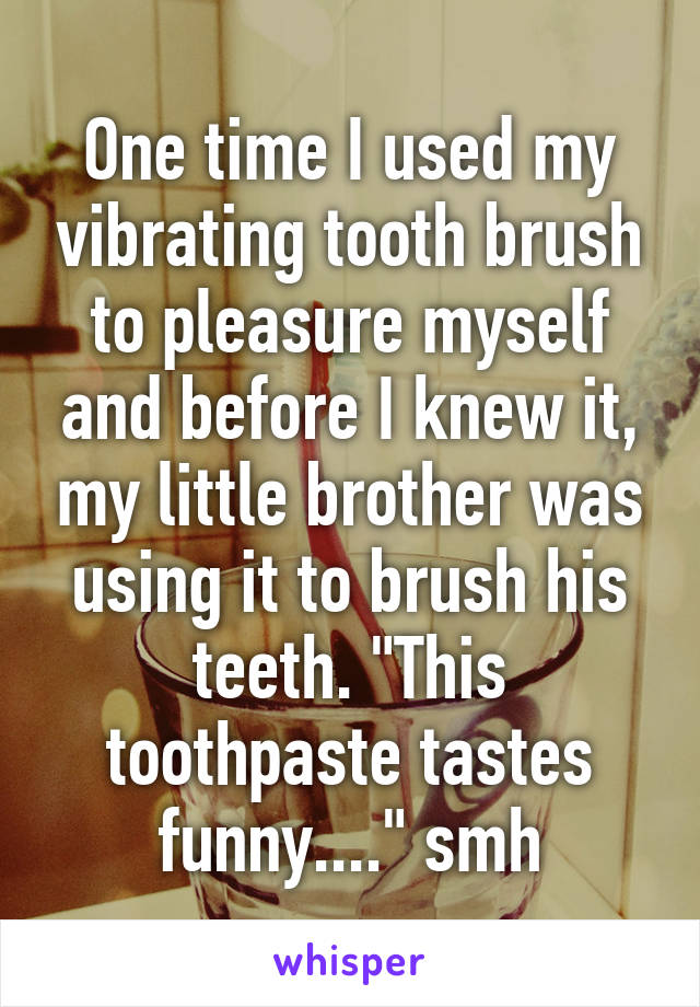 One time I used my vibrating tooth brush to pleasure myself and before I knew it, my little brother was using it to brush his teeth. "This toothpaste tastes funny...." smh