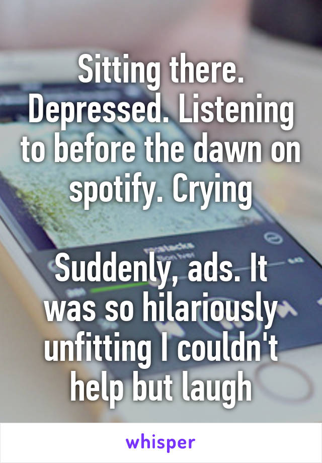 Sitting there. Depressed. Listening to before the dawn on spotify. Crying

Suddenly, ads. It was so hilariously unfitting I couldn't help but laugh