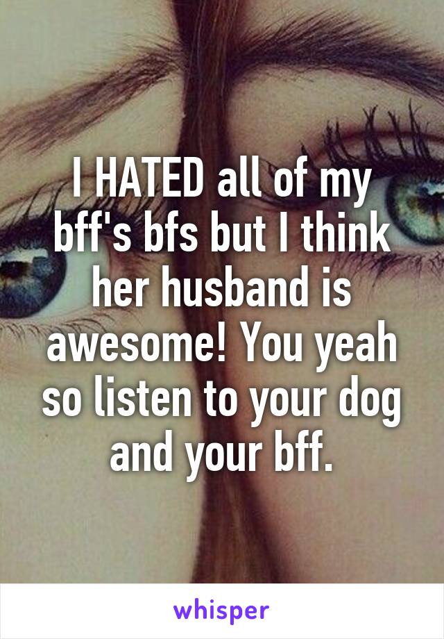 I HATED all of my bff's bfs but I think her husband is awesome! You yeah so listen to your dog and your bff.