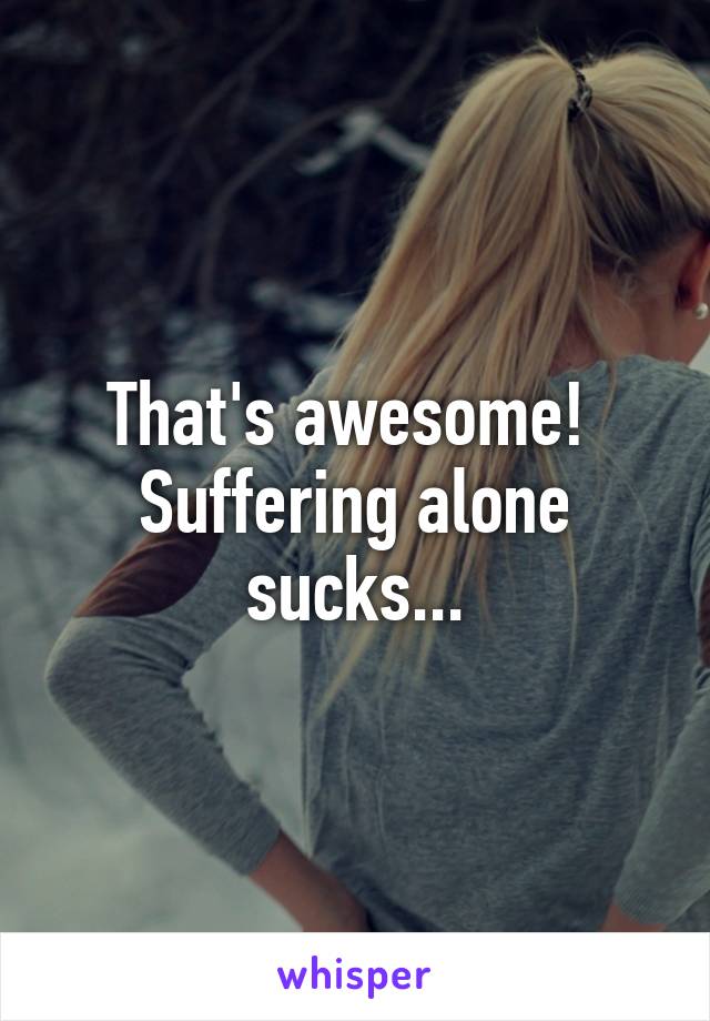 That's awesome! 
Suffering alone sucks...