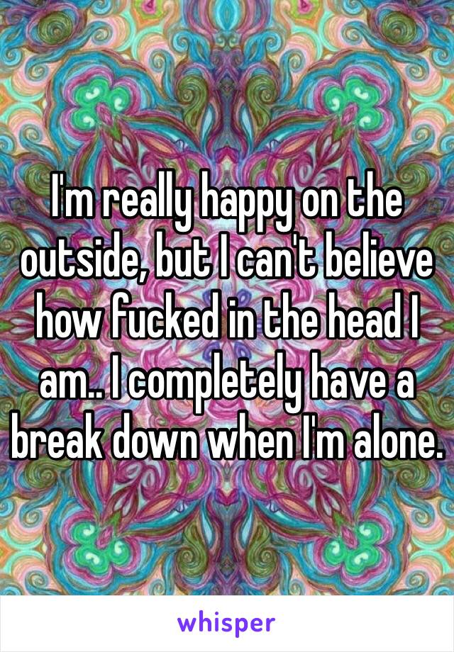 I'm really happy on the outside, but I can't believe how fucked in the head I am.. I completely have a break down when I'm alone.