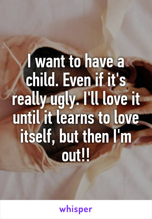 I want to have a child. Even if it's really ugly. I'll love it until it learns to love itself, but then I'm out!!