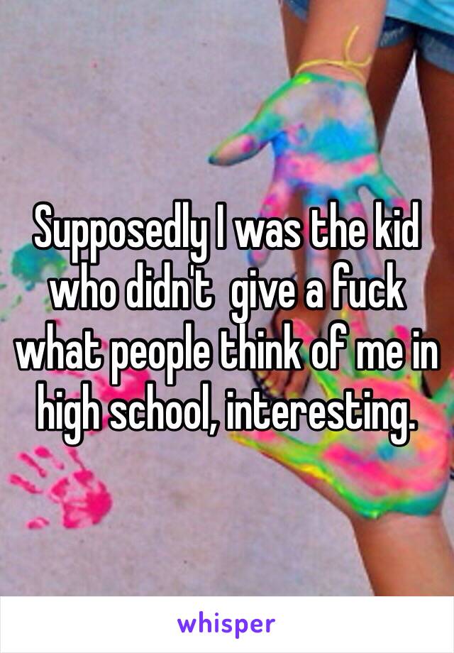 Supposedly I was the kid who didn't  give a fuck what people think of me in high school, interesting. 