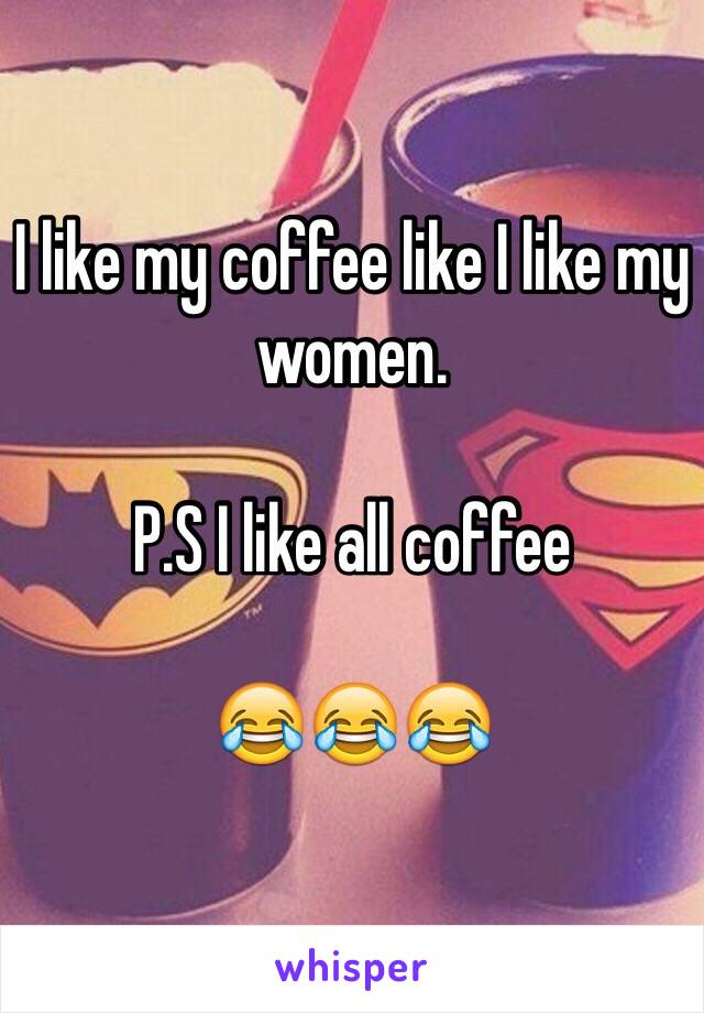 I like my coffee like I like my women. 

P.S I like all coffee 

😂😂😂