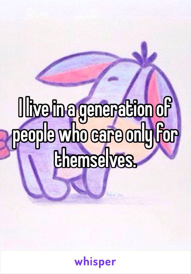 I live in a generation of people who care only for themselves. 