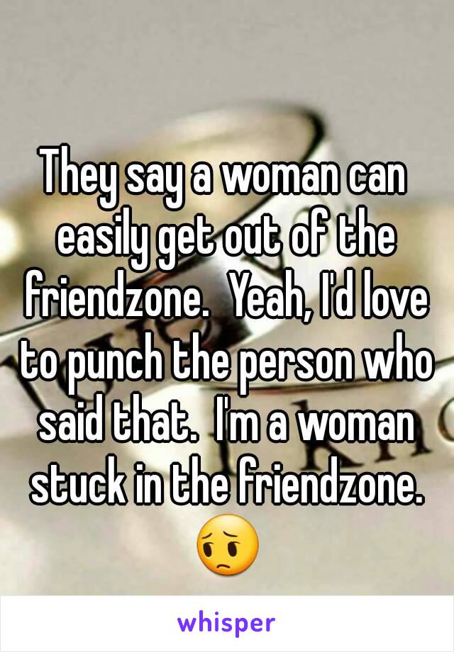 They say a woman can easily get out of the friendzone.  Yeah, I'd love to punch the person who said that.  I'm a woman stuck in the friendzone. 😔