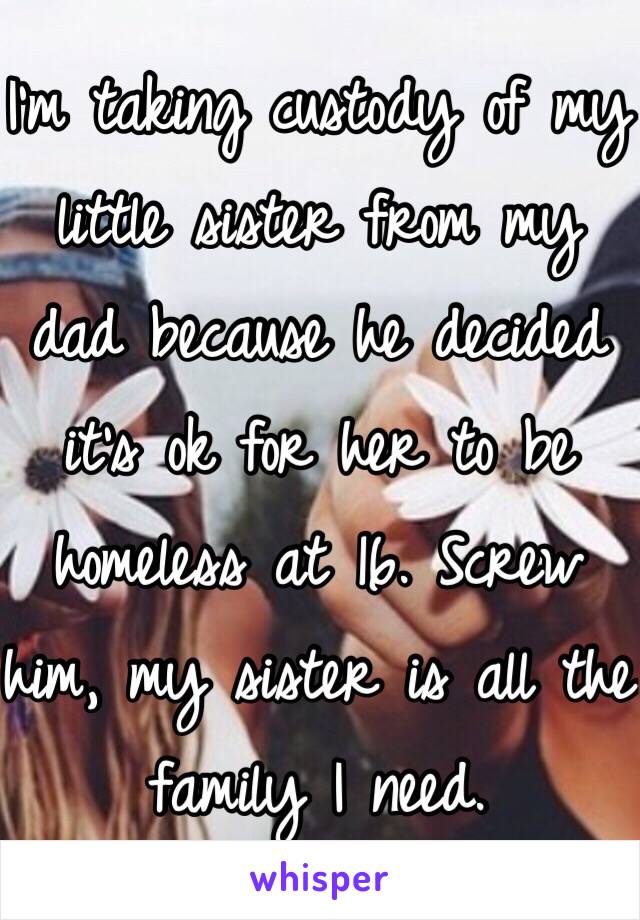 I'm taking custody of my little sister from my dad because he decided it's ok for her to be homeless at 16. Screw him, my sister is all the family I need. 