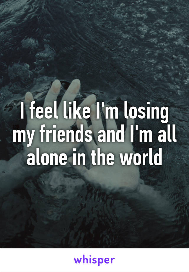 I feel like I'm losing my friends and I'm all alone in the world