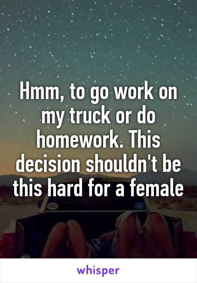 Hmm, to go work on my truck or do homework. This decision shouldn't be this hard for a female