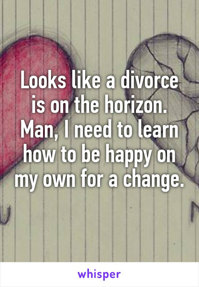 Looks like a divorce is on the horizon. Man, I need to learn how to be happy on my own for a change. 