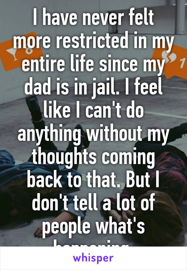 I have never felt more restricted in my entire life since my dad is in jail. I feel like I can't do anything without my thoughts coming back to that. But I don't tell a lot of people what's happening 