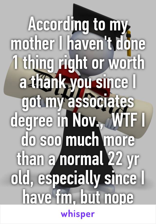 According to my mother I haven't done 1 thing right or worth a thank you since I got my associates degree in Nov.,  WTF I do soo much more than a normal 22 yr old, especially since I have fm, but nope