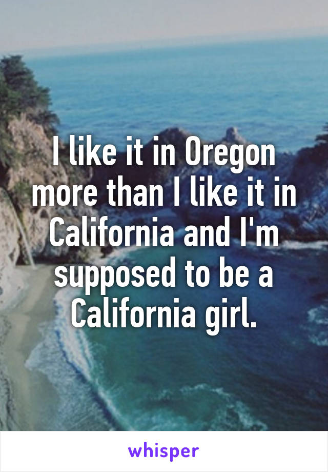 I like it in Oregon more than I like it in California and I'm supposed to be a California girl.