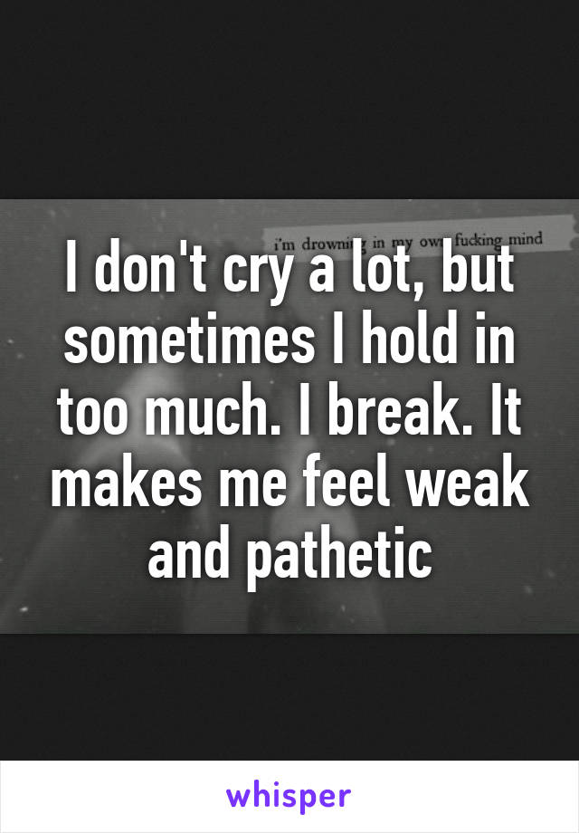 I don't cry a lot, but sometimes I hold in too much. I break. It makes me feel weak and pathetic