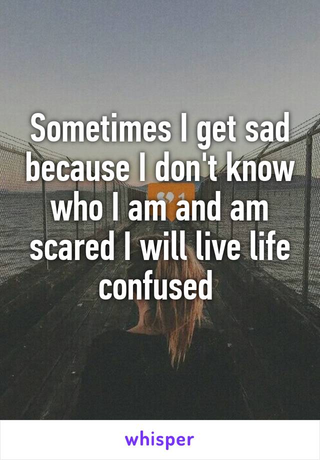 Sometimes I get sad because I don't know who I am and am scared I will live life confused 
