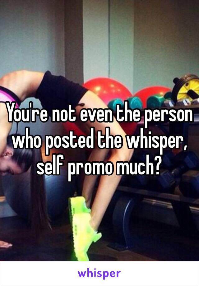 You're not even the person who posted the whisper, self promo much?