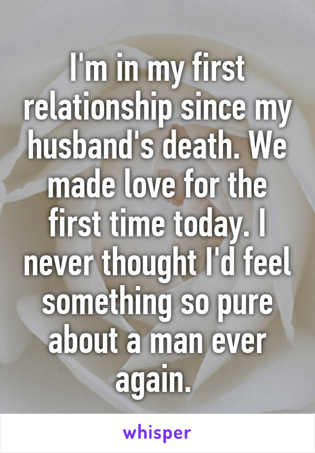 I'm in my first relationship since my husband's death. We made love for the first time today. I never thought I'd feel something so pure about a man ever again. 