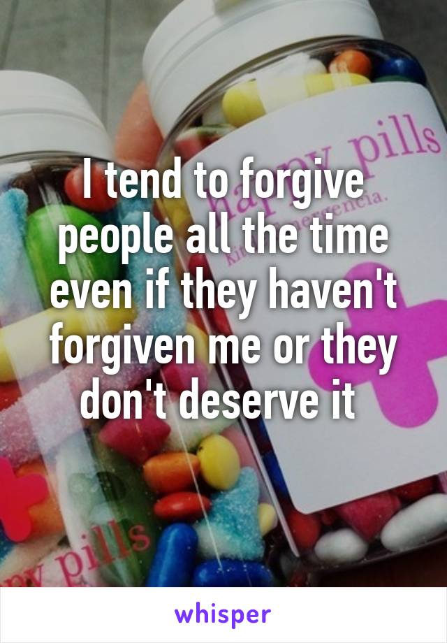 I tend to forgive people all the time even if they haven't forgiven me or they don't deserve it 
