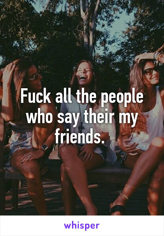 Fuck all the people who say their my friends. 