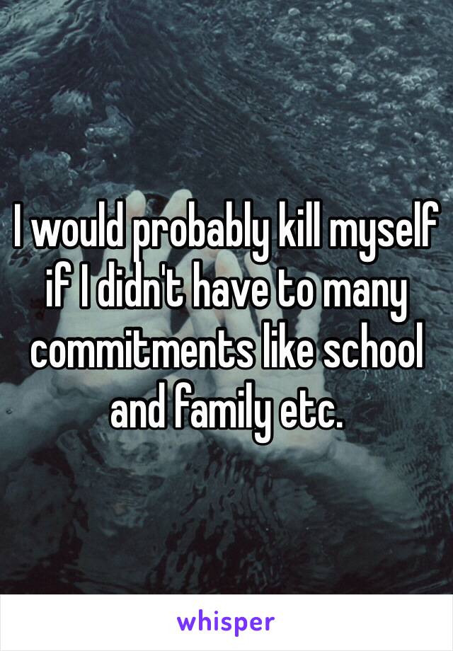 I would probably kill myself if I didn't have to many commitments like school and family etc. 