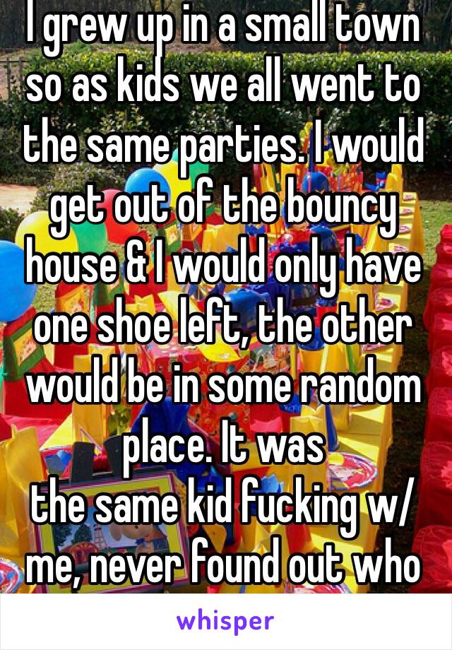 I grew up in a small town so as kids we all went to the same parties. I would get out of the bouncy house & I would only have one shoe left, the other would be in some random place. It was 
the same kid fucking w/ me, never found out who tho...