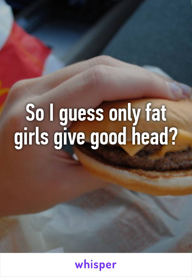 So I guess only fat girls give good head? 