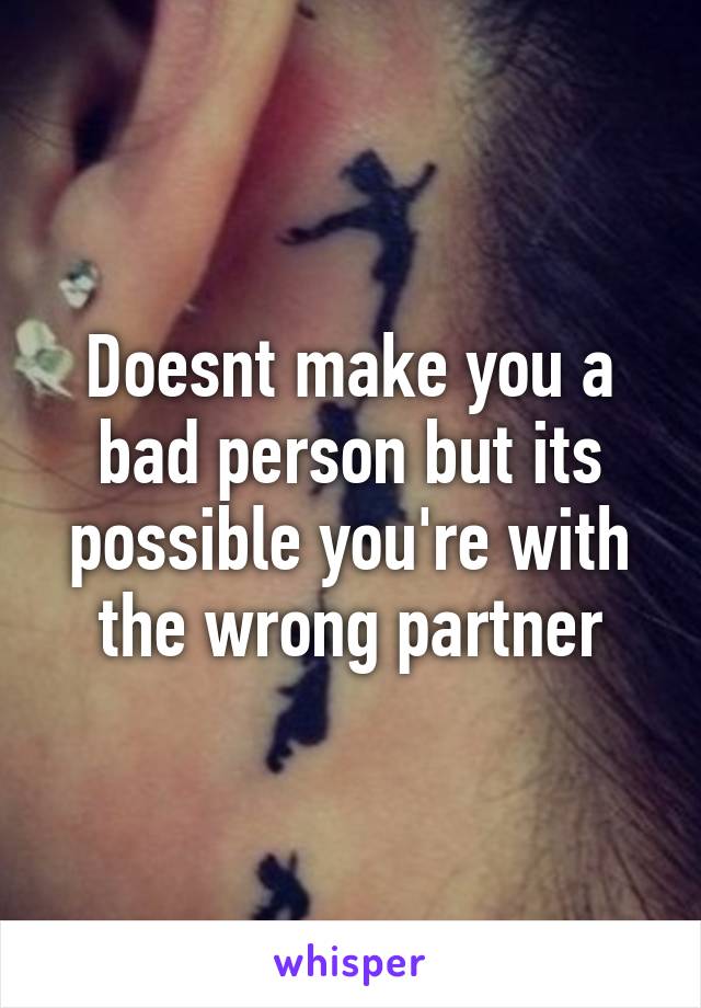 Doesnt make you a bad person but its possible you're with the wrong partner