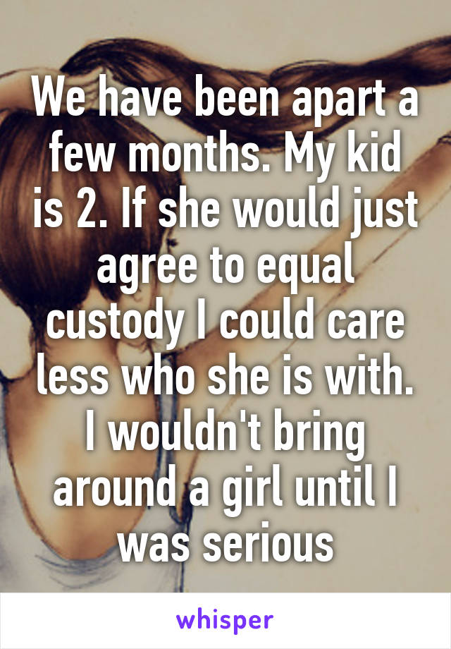 We have been apart a few months. My kid is 2. If she would just agree to equal custody I could care less who she is with. I wouldn't bring around a girl until I was serious