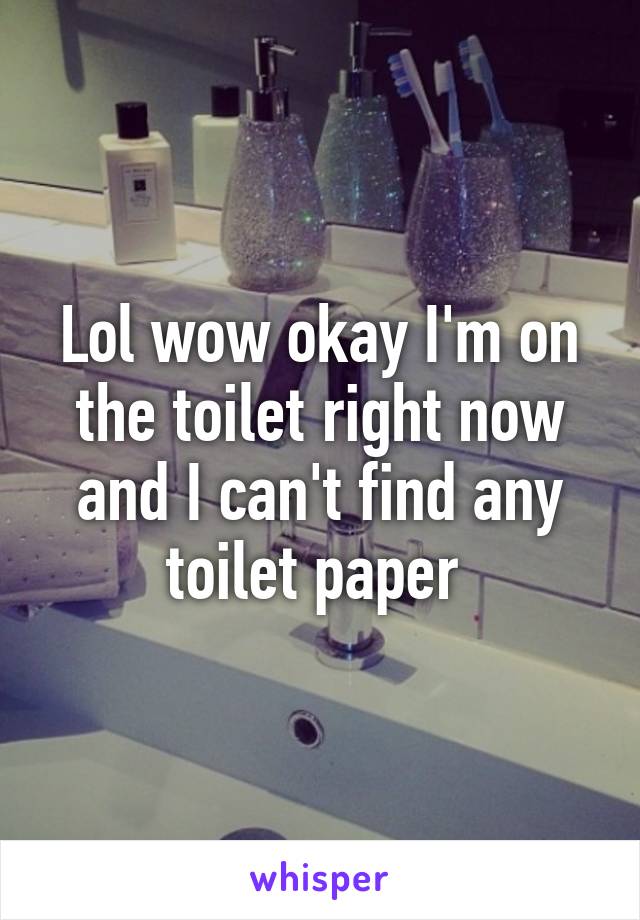 Lol wow okay I'm on the toilet right now and I can't find any toilet paper 