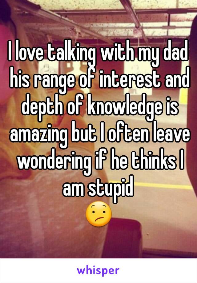 I love talking with my dad his range of interest and depth of knowledge is amazing but I often leave wondering if he thinks I am stupid 
😕