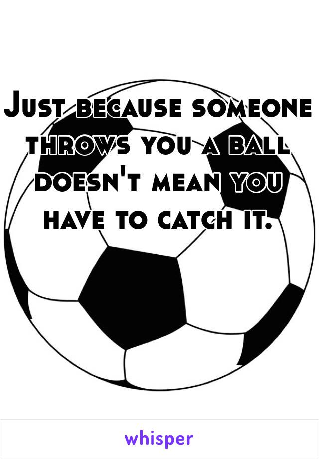 Just because someone throws you a ball doesn't mean you have to catch it.