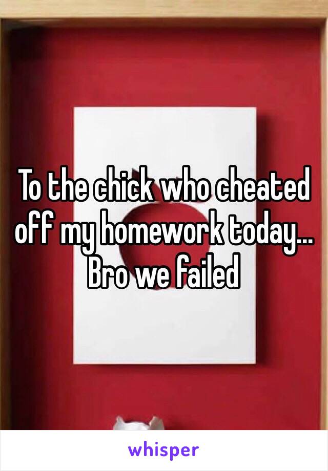 To the chick who cheated off my homework today... Bro we failed