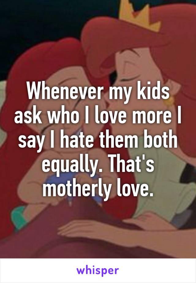 Whenever my kids ask who I love more I say I hate them both equally. That's motherly love.