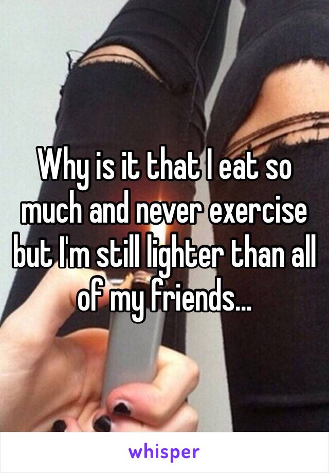 Why is it that I eat so much and never exercise but I'm still lighter than all of my friends...