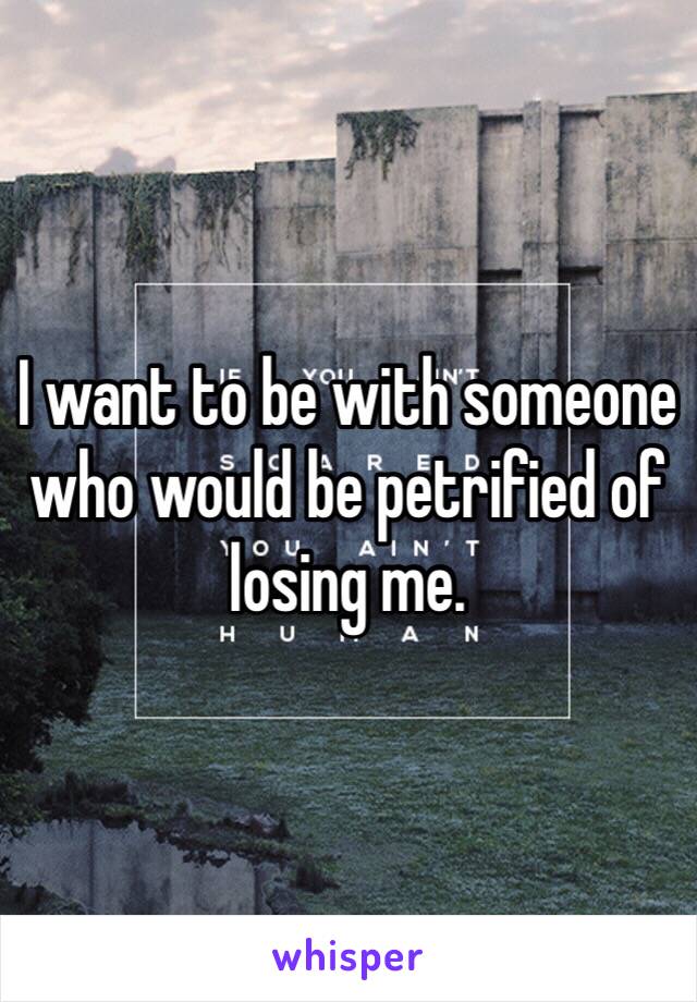 I want to be with someone who would be petrified of losing me. 