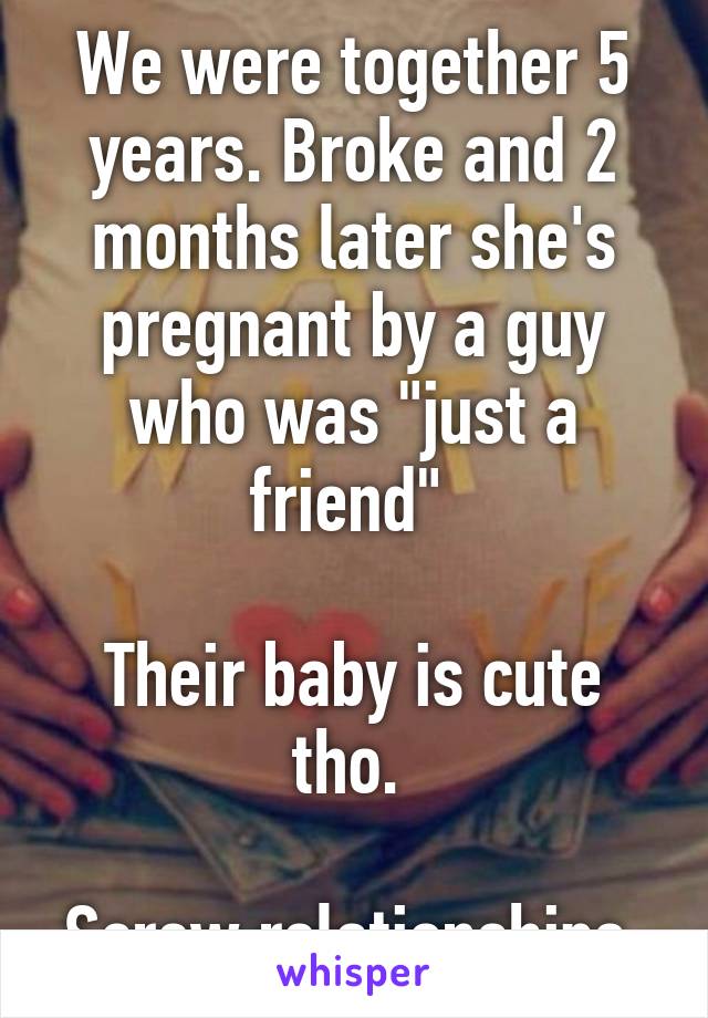 We were together 5 years. Broke and 2 months later she's pregnant by a guy who was "just a friend" 

Their baby is cute tho. 

Screw relationships.