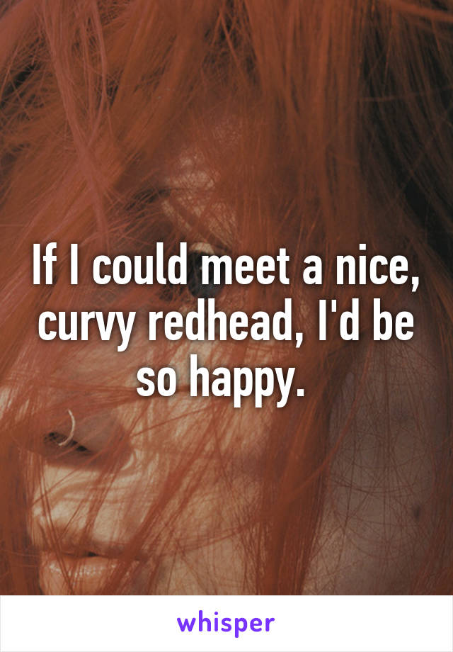 If I could meet a nice, curvy redhead, I'd be so happy. 