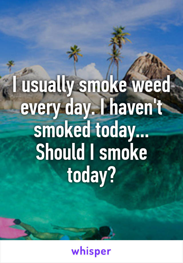 I usually smoke weed every day. I haven't smoked today... Should I smoke today?