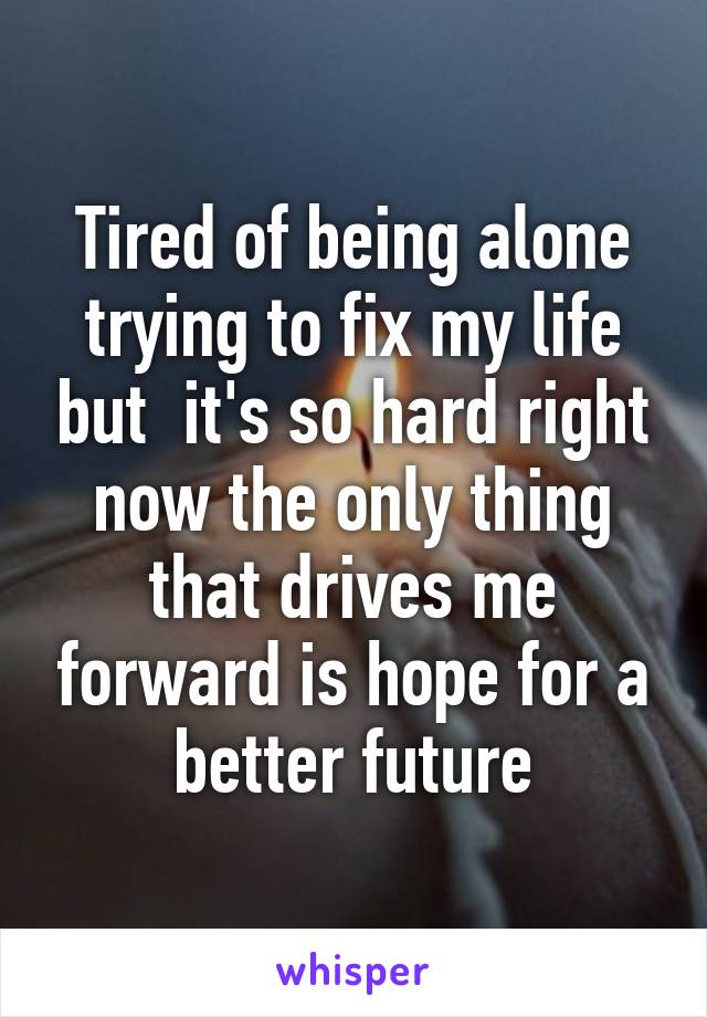 Tired of being alone trying to fix my life but  it's so hard right now the only thing that drives me forward is hope for a better future