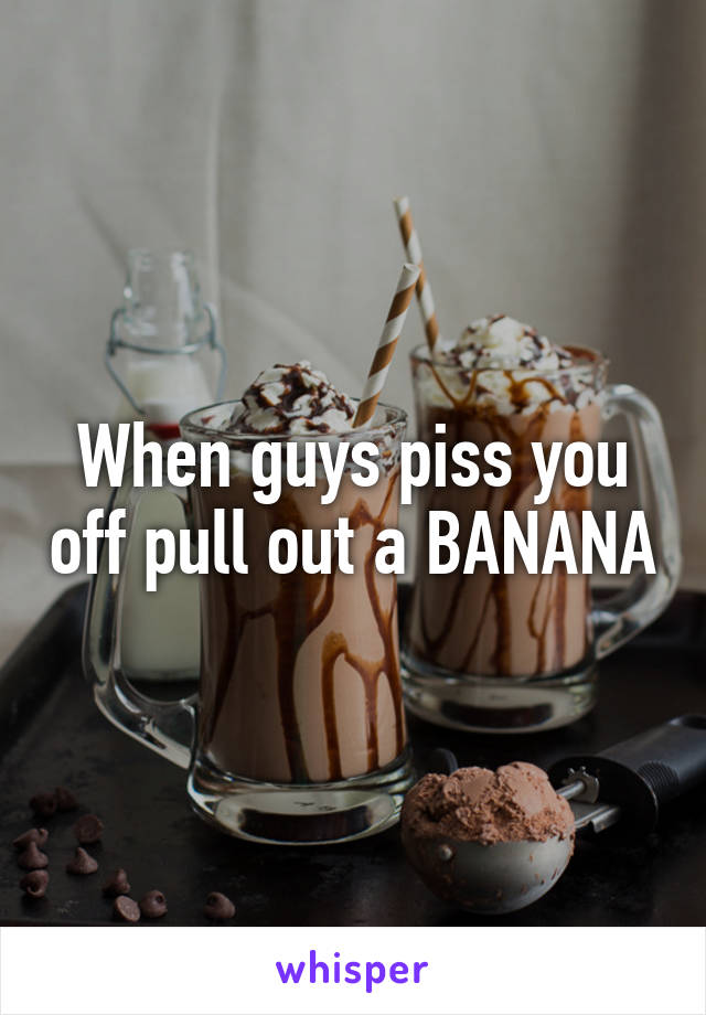 When guys piss you off pull out a BANANA