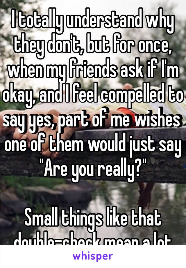 I totally understand why they don't, but for once, when my friends ask if I'm okay, and I feel compelled to say yes, part of me wishes one of them would just say "Are you really?"

Small things like that double-check mean a lot