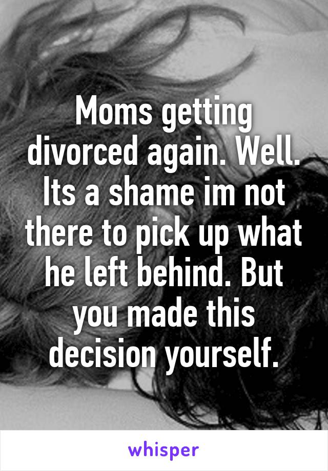 Moms getting divorced again. Well. Its a shame im not there to pick up what he left behind. But you made this decision yourself.