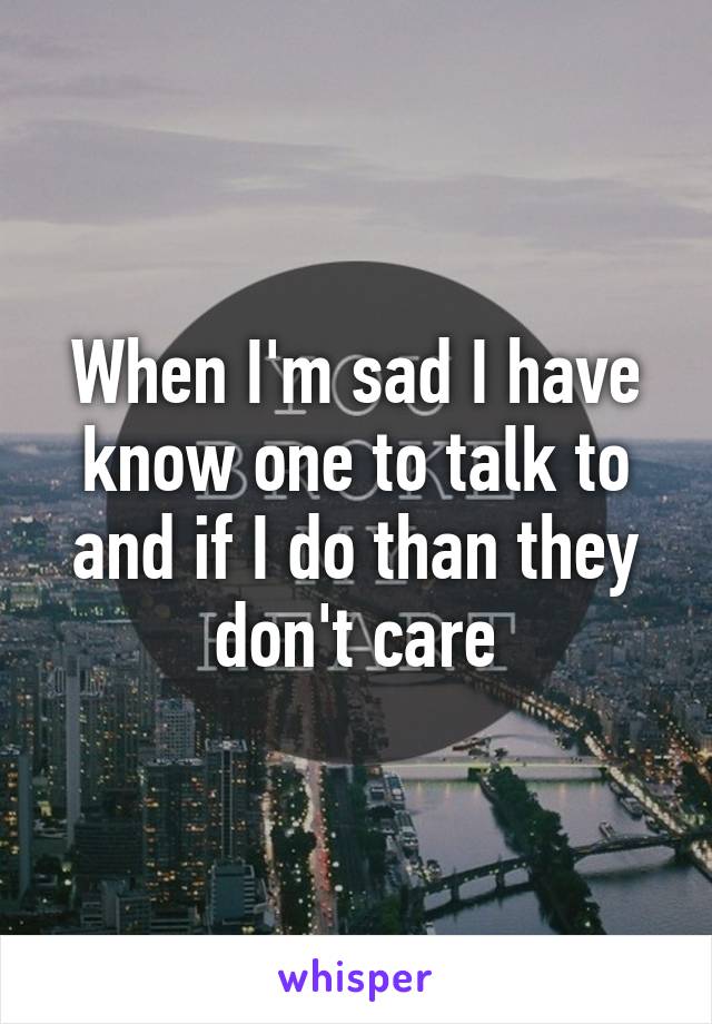 When I'm sad I have know one to talk to and if I do than they don't care