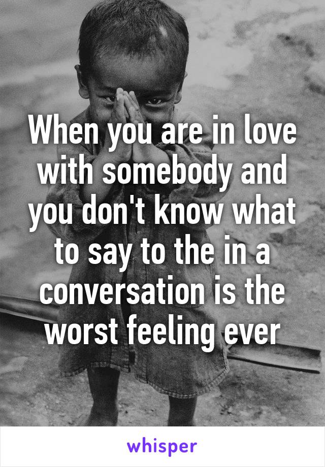 When you are in love with somebody and you don't know what to say to the in a conversation is the worst feeling ever