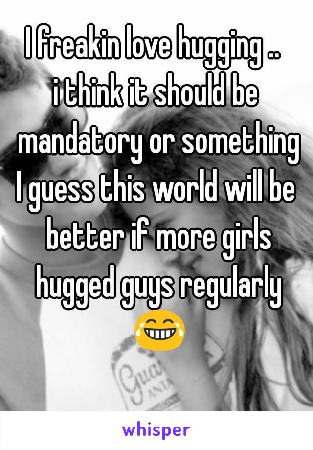 I freakin love hugging .. 
i think it should be mandatory or something
I guess this world will be better if more girls hugged guys regularly 😂 