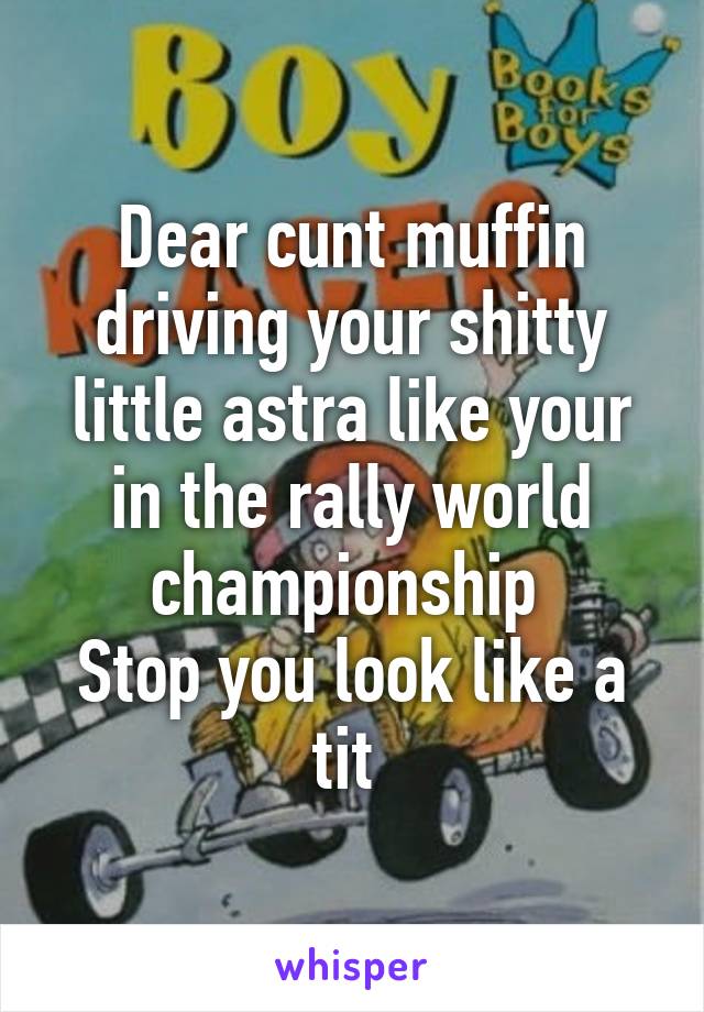 Dear cunt muffin driving your shitty little astra like your in the rally world championship 
Stop you look like a tit 