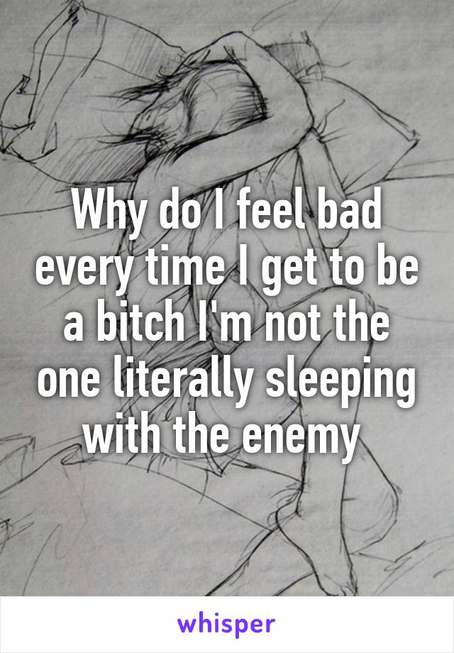 Why do I feel bad every time I get to be a bitch I'm not the one literally sleeping with the enemy 